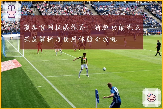 澳客官网权威推荐：新版功能亮点深度解析与使用体验全攻略