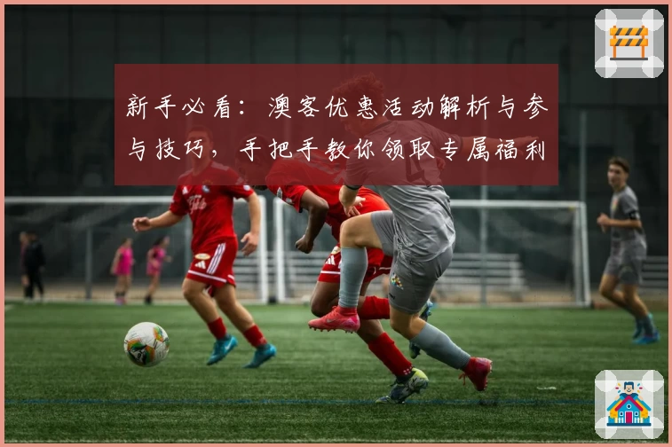 新手必看：澳客优惠活动解析与参与技巧，手把手教你领取专属福利