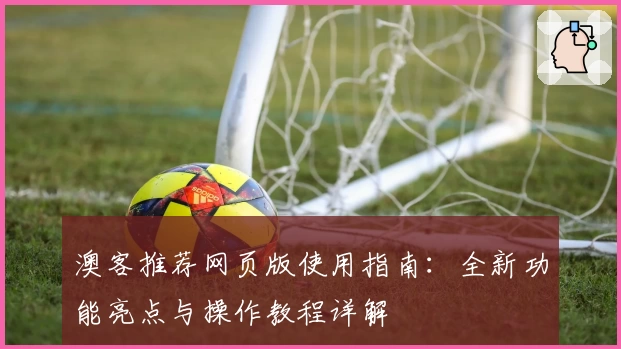 澳客推荐网页版使用指南：全新功能亮点与操作教程详解