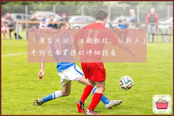 「澳客计划」注册教程：从新人上手到全面掌握的详细指南