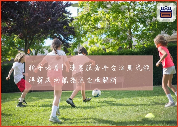 新手必看！澳客服务平台注册流程详解及功能亮点全面解析