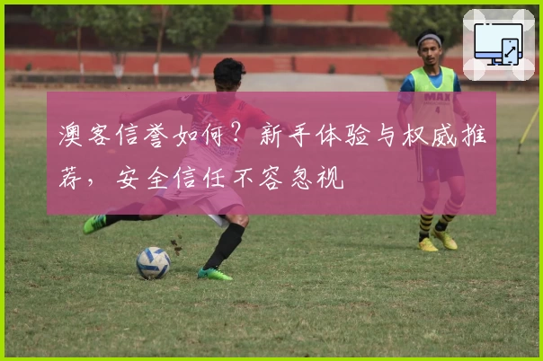 澳客信誉如何？新手体验与权威推荐，安全信任不容忽视