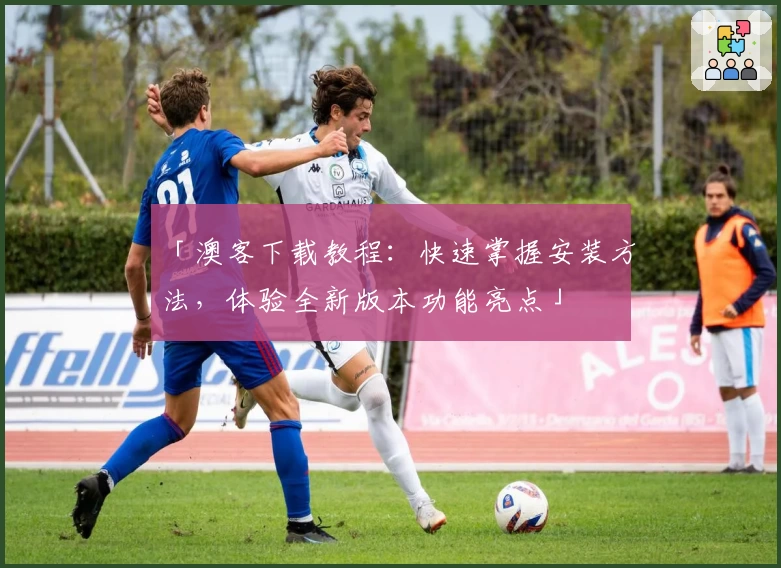 「澳客下载教程：快速掌握安装方法，体验全新版本功能亮点」