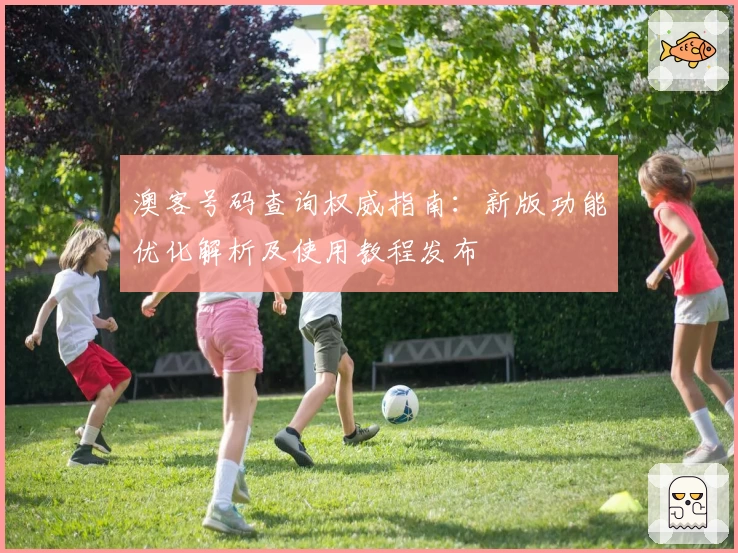 澳客号码查询权威指南：新版功能优化解析及使用教程发布