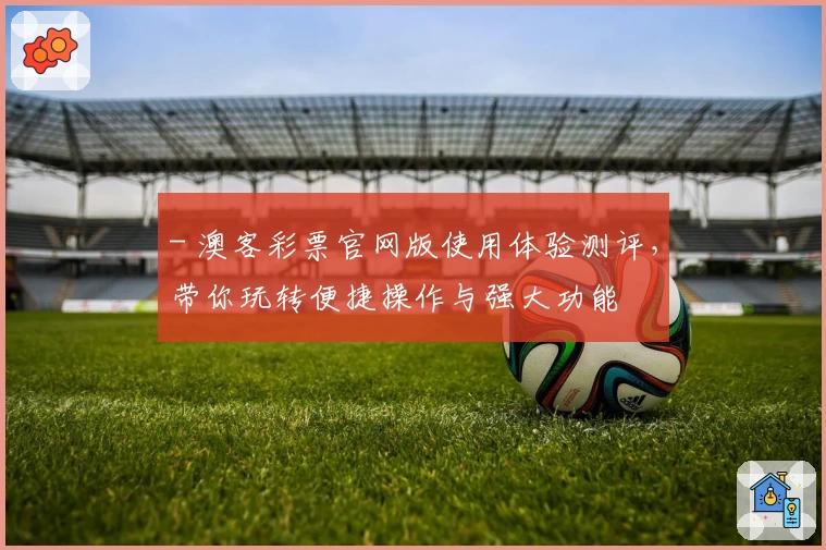 - 澳客彩票官网版使用体验测评，带你玩转便捷操作与强大功能