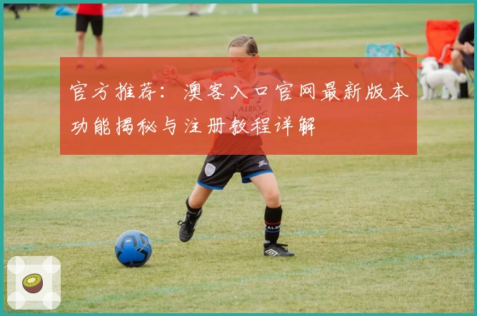 官方推荐：澳客入口官网最新版本功能揭秘与注册教程详解