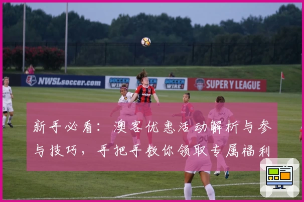 新手必看：澳客优惠活动解析与参与技巧，手把手教你领取专属福利