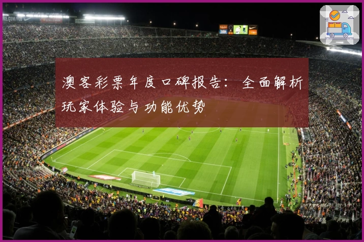 澳客彩票年度口碑报告：全面解析玩家体验与功能优势
