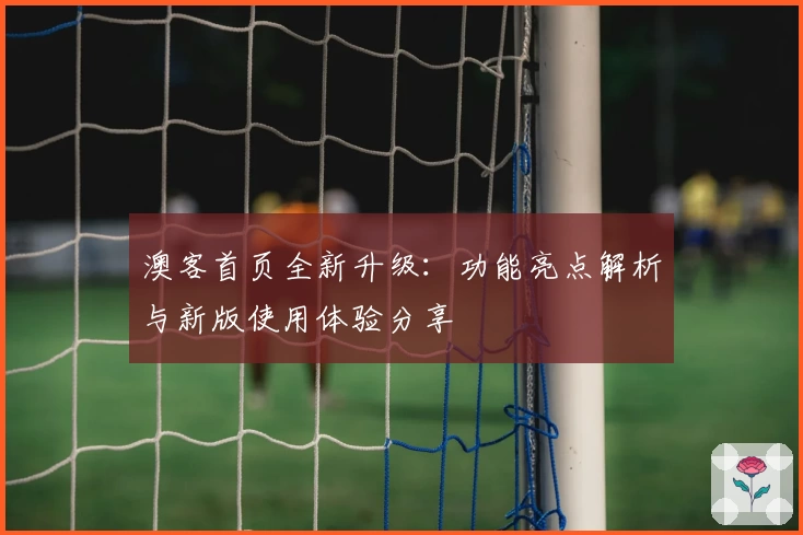 澳客首页全新升级：功能亮点解析与新版使用体验分享