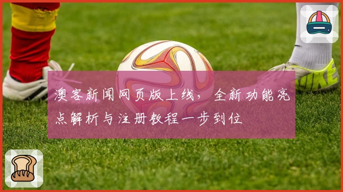 澳客新闻网页版上线，全新功能亮点解析与注册教程一步到位