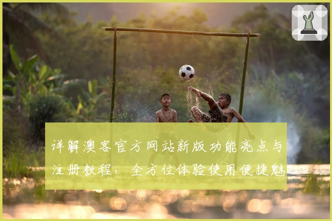 详解澳客官方网站新版功能亮点与注册教程，全方位体验使用便捷魅力