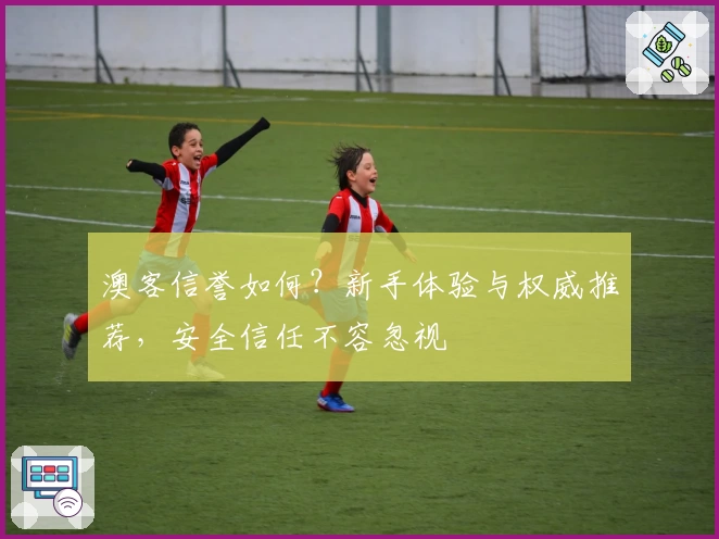 澳客信誉如何？新手体验与权威推荐，安全信任不容忽视