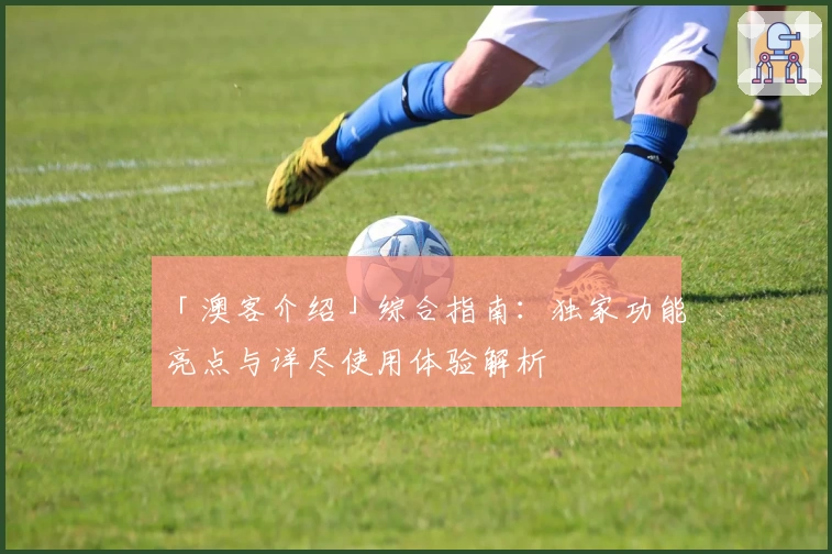 「澳客介绍」综合指南：独家功能亮点与详尽使用体验解析