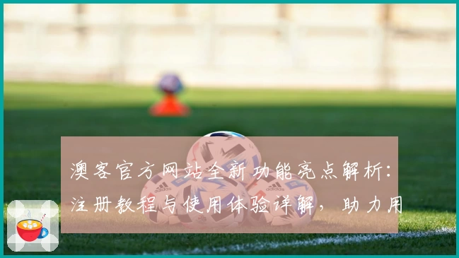 澳客官方网站全新功能亮点解析：注册教程与使用体验详解，助力用户轻松上手