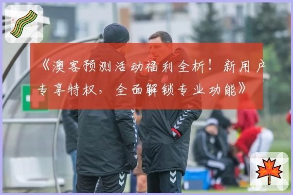 《澳客预测活动福利全析！新用户专享特权，全面解锁专业功能》