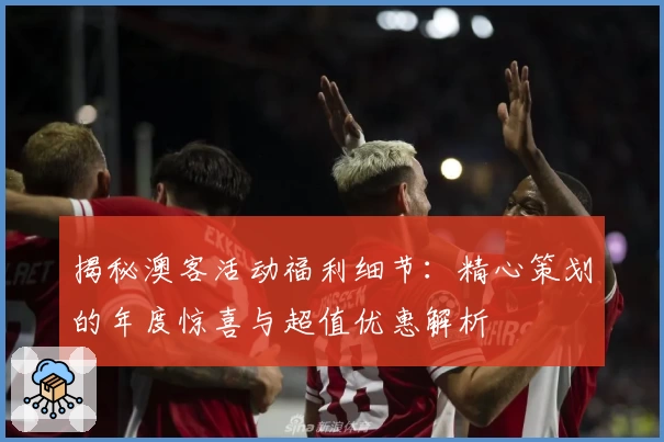 揭秘澳客活动福利细节：精心策划的年度惊喜与超值优惠解析
