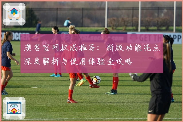 澳客官网权威推荐：新版功能亮点深度解析与使用体验全攻略